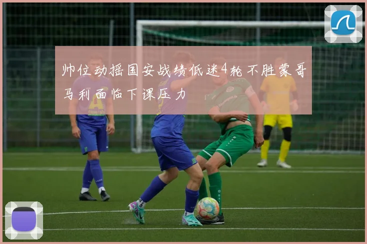 帅位动摇国安战绩低迷4轮不胜蒙哥马利面临下课压力